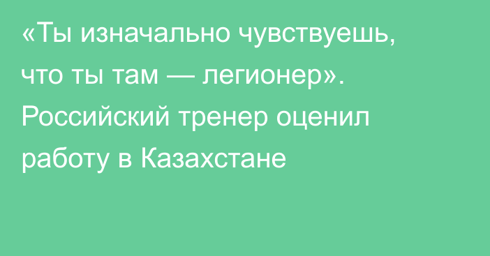 «Ты изначально чувствуешь, что ты там — легионер». Российский тренер оценил работу в Казахстане