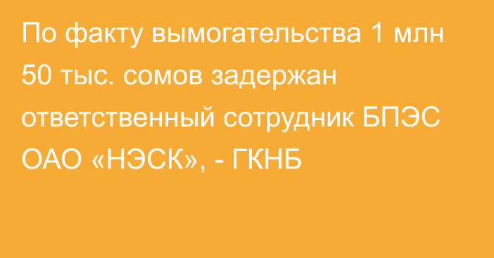 По факту вымогательства 1 млн 50 тыс. сомов задержан ответственный сотрудник БПЭС ОАО «НЭСК», - ГКНБ