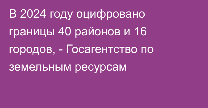 В 2024 году оцифровано границы 40 районов и 16 городов, - Госагентство по земельным ресурсам