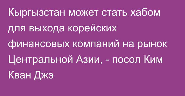 Кыргызстан может стать хабом для выхода корейских финансовых компаний на рынок Центральной Азии, - посол Ким Кван Джэ