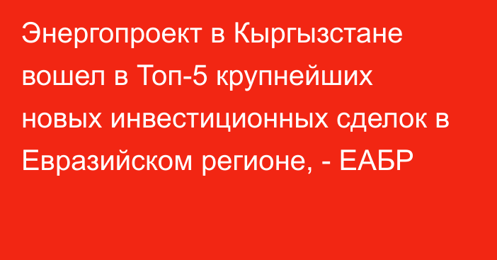 Энергопроект в Кыргызстане вошел в Топ-5 крупнейших новых инвестиционных сделок в Евразийском регионе, - ЕАБР