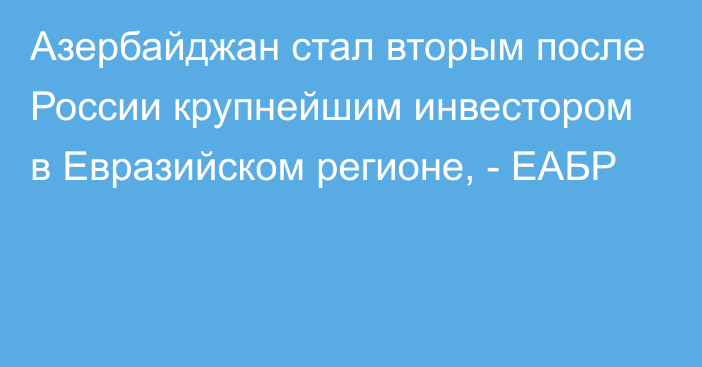 Азербайджан стал вторым после России крупнейшим инвестором в Евразийском регионе, - ЕАБР