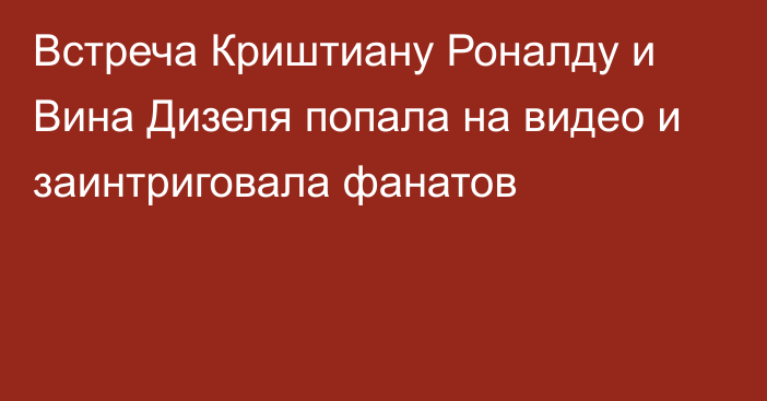 Встреча Криштиану Роналду и Вина Дизеля попала на видео и заинтриговала фанатов