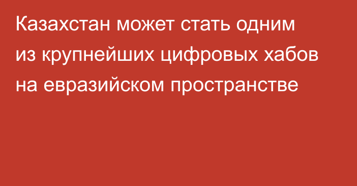 Казахстан может стать одним из крупнейших цифровых хабов на евразийском пространстве