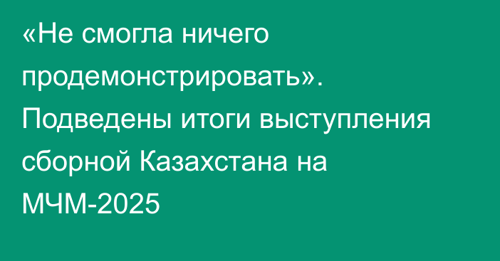 «Не смогла ничего продемонстрировать». Подведены итоги выступления сборной Казахстана на МЧМ-2025