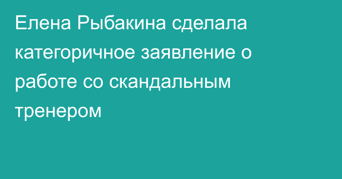 Елена Рыбакина сделала категоричное заявление о работе со скандальным тренером