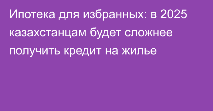 Ипотека для избранных: в 2025 казахстанцам будет сложнее получить кредит на жилье