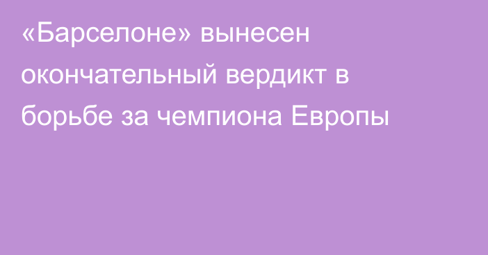 «Барселоне» вынесен окончательный вердикт в борьбе за чемпиона Европы