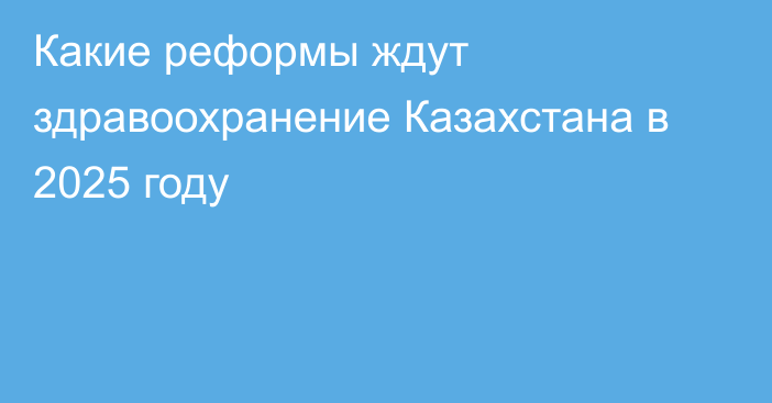 Какие реформы ждут здравоохранение Казахстана в 2025 году