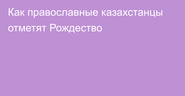 Как православные казахстанцы отметят Рождество