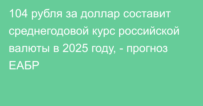 104 рубля за доллар составит среднегодовой курс российской валюты в 2025 году, - прогноз ЕАБР