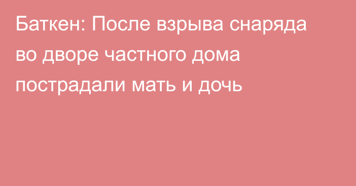 Баткен: После взрыва снаряда во дворе частного дома пострадали мать и дочь