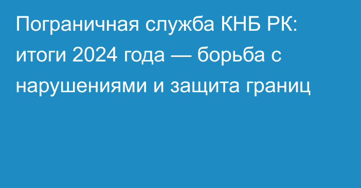 Пограничная служба КНБ РК: итоги 2024 года — борьба с нарушениями и защита границ