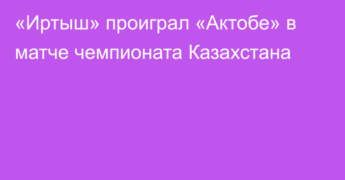 «Иртыш» проиграл «Актобе» в матче чемпионата Казахстана