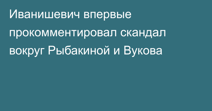 Иванишевич впервые прокомментировал скандал вокруг Рыбакиной и Вукова