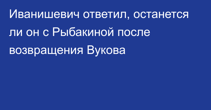 Иванишевич ответил, останется ли он с Рыбакиной после возвращения Вукова