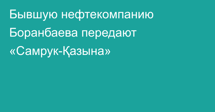 Бывшую нефтекомпанию Боранбаева передают «Самрук-Қазына»