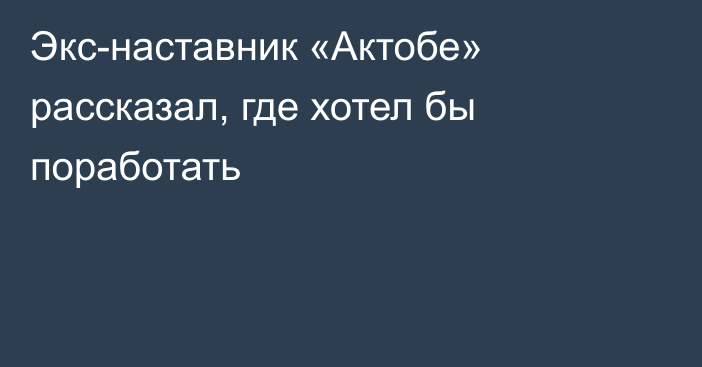 Экс-наставник «Актобе» рассказал, где хотел бы поработать