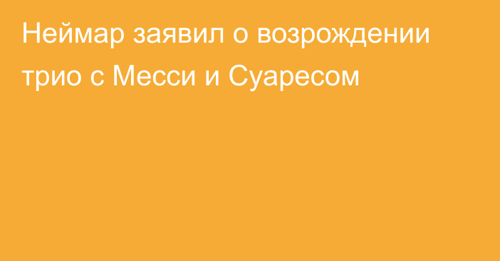 Неймар заявил о возрождении трио с Месси и Суаресом