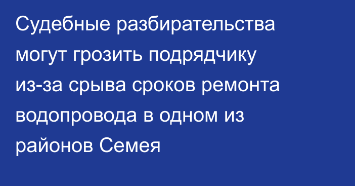 Судебные разбирательства могут грозить подрядчику из-за срыва сроков ремонта водопровода в одном из районов Семея