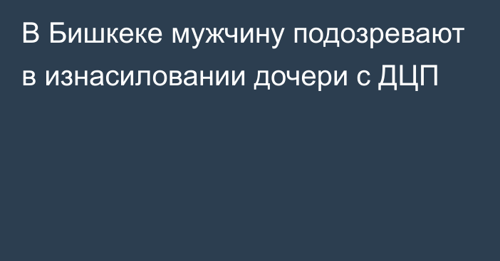 В Бишкеке мужчину подозревают в изнасиловании дочери с ДЦП