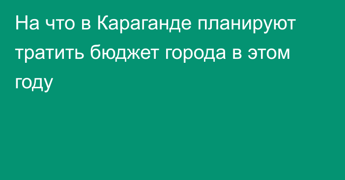 На что в Караганде планируют тратить бюджет города в этом году