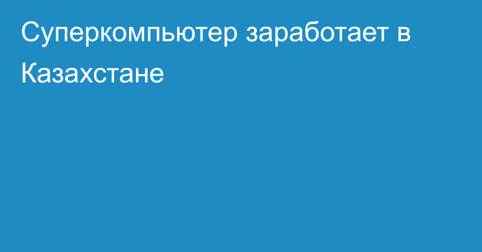 Суперкомпьютер заработает в Казахстане