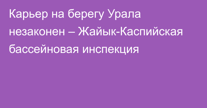 Карьер на берегу Урала незаконен – Жайык-Каспийская бассейновая инспекция