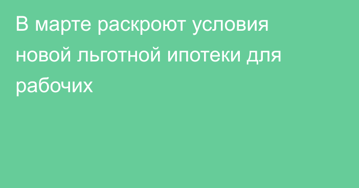 В марте раскроют условия новой льготной ипотеки для рабочих