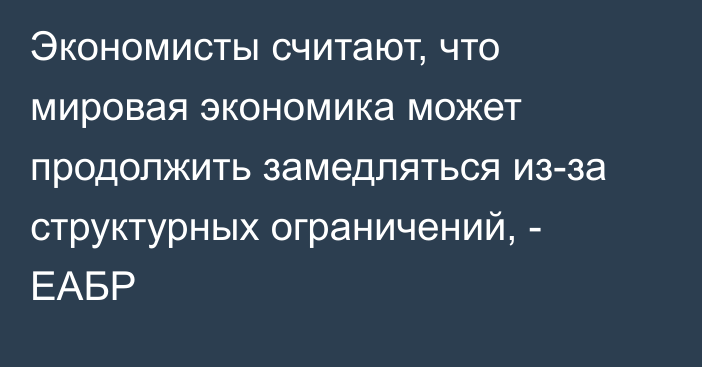 Экономисты считают, что мировая экономика может продолжить замедляться из-за структурных ограничений, - ЕАБР 