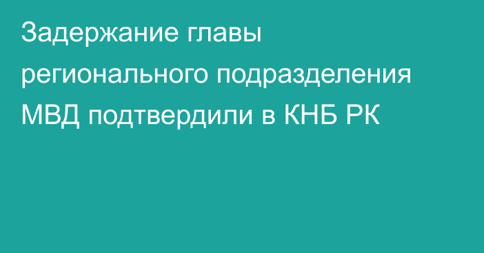 Задержание главы регионального подразделения МВД подтвердили в КНБ РК