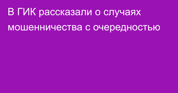 В ГИК рассказали о случаях мошенничества с очередностью