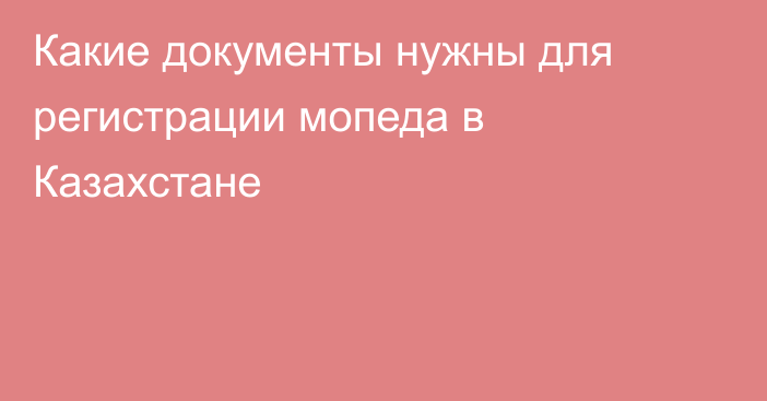 Какие документы нужны для регистрации мопеда  в Казахстане