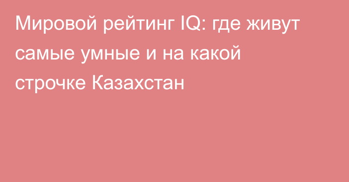 Мировой рейтинг IQ: где живут самые умные и на какой строчке Казахстан