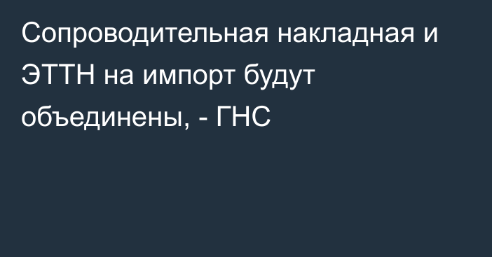 Сопроводительная накладная и ЭТТН на импорт будут объединены, - ГНС