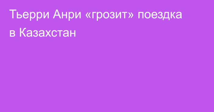 Тьерри Анри «грозит» поездка в Казахстан