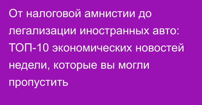 От налоговой амнистии до легализации иностранных авто: ТОП-10 экономических новостей недели, которые вы могли пропустить