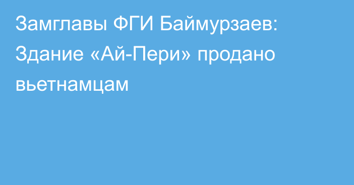 Замглавы ФГИ Баймурзаев: Здание «Ай-Пери» продано вьетнамцам