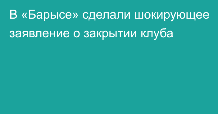 В «Барысе» сделали шокирующее заявление о закрытии клуба