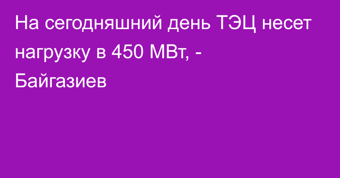 На сегодняшний день ТЭЦ несет нагрузку в 450 МВт, - Байгазиев 