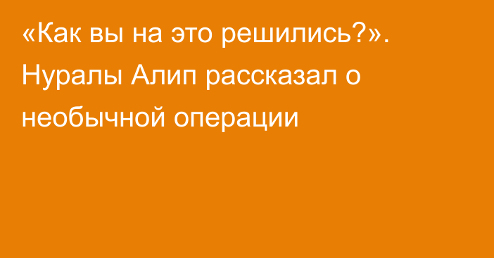 «Как вы на это решились?». Нуралы Алип рассказал о необычной операции