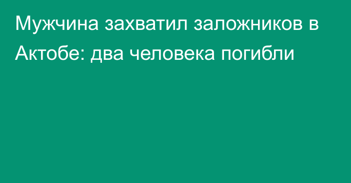 Мужчина захватил заложников в Актобе: два человека погибли