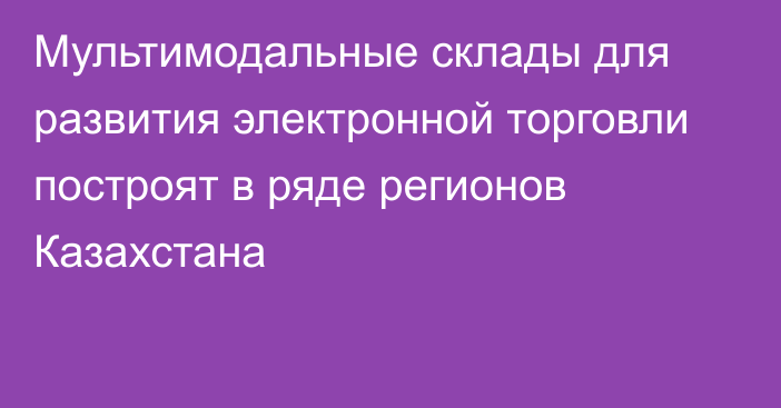 Мультимодальные склады для развития электронной торговли построят в ряде регионов Казахстана