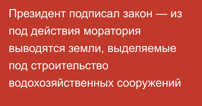 Президент подписал закон — из под действия моратория выводятся земли, выделяемые под строительство водохозяйственных сооружений