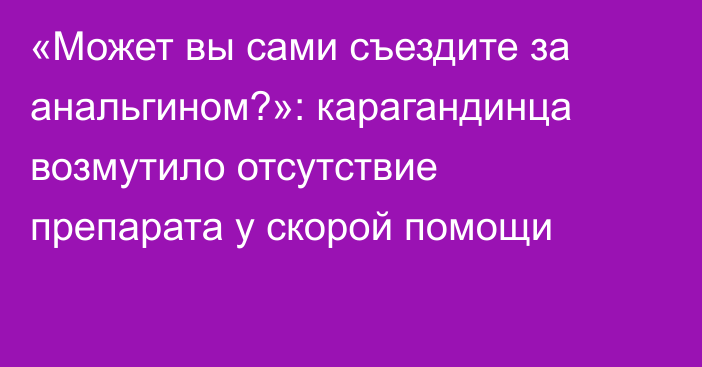 «Может вы сами съездите за анальгином?»: карагандинца возмутило отсутствие препарата у скорой помощи