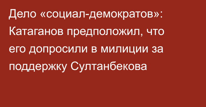 Дело «социал-демократов»: Катаганов предположил, что его допросили в милиции за поддержку Султанбекова