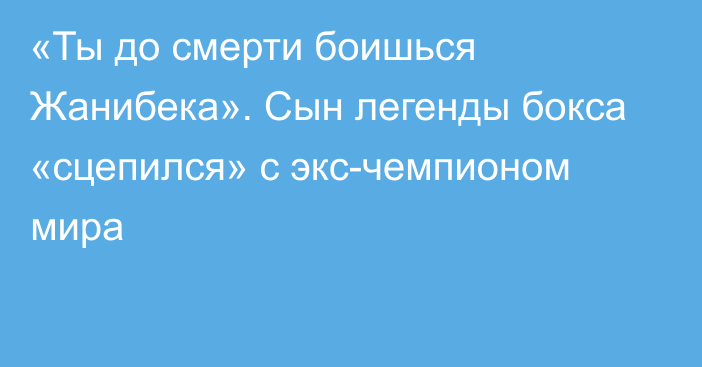 «Ты до смерти боишься Жанибека». Сын легенды бокса «сцепился» с экс-чемпионом мира