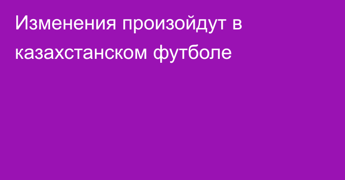 Изменения произойдут в казахстанском футболе