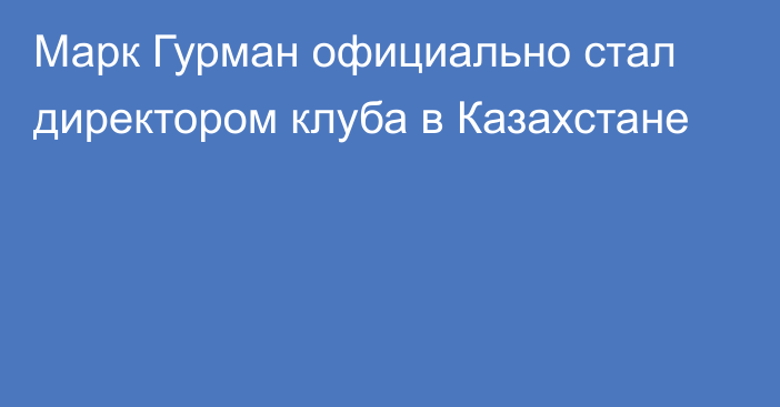 Марк Гурман официально стал директором клуба в Казахстане