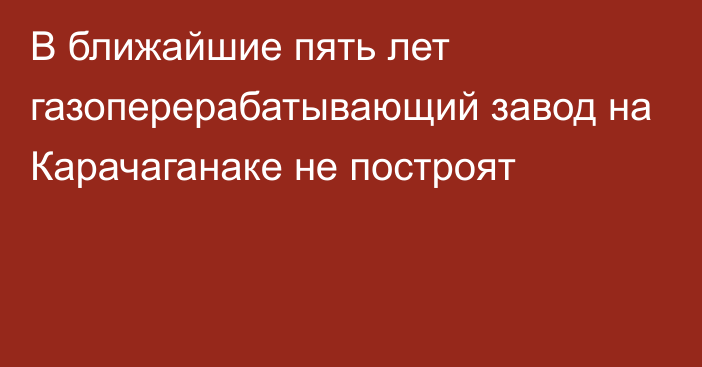 В ближайшие пять лет газоперерабатывающий завод на Карачаганаке не построят